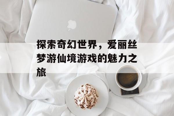 探索奇幻世界,爱丽丝梦游仙境游戏的魅力之旅 探索奇幻世界,爱丽丝梦游仙境游戏的魅力之旅