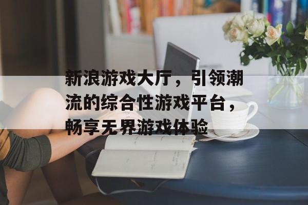 新浪游戏大厅,引领潮流的综合性游戏平台,畅享无界游戏体验 新浪游戏大厅,引领潮流的综合性游戏平台,畅享无界游戏体验