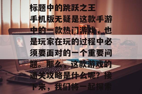 跳跃之王手机版通关攻略
标题中的跳跃之王手机版无疑是这款手游中的一款热门游戏,也是玩家在玩的过程中必须要面对的一个重要问题。那么,这款游戏的通关攻略是什么呢?接下来,我们将一起探索一下,跳跃之王手机版通关攻略大公开! 跳跃之王手机版通关攻略
标题中的跳跃之王手机版无疑是这款手游中的一款热门游戏,也是玩家在玩的过程中必须要面对的一个重要问题。那么,这款游戏的通关攻略是什么呢?接下来,我们将一起探索一下,跳跃之王手机版通关攻略大公开!