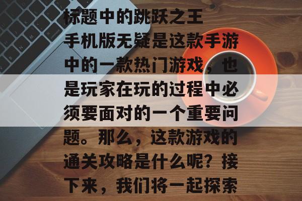 跳跃之王手机版通关攻略
标题中的跳跃之王手机版无疑是这款手游中的一款热门游戏,也是玩家在玩的过程中必须要面对的一个重要问题。那么,这款游戏的通关攻略是什么呢?接下来,我们将一起探索一下,跳跃之王手机版通关攻略大公开! 跳跃之王手机版通关攻略
标题中的跳跃之王手机版无疑是这款手游中的一款热门游戏,也是玩家在玩的过程中必须要面对的一个重要问题。那么,这款游戏的通关攻略是什么呢?接下来,我们将一起探索一下,跳跃之王手机版通关攻略大公开!