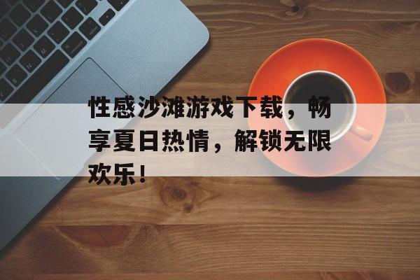 性感沙滩游戏下载,畅享夏日热情,解锁无限欢乐! 性感沙滩游戏下载,畅享夏日热情,解锁无限欢乐!