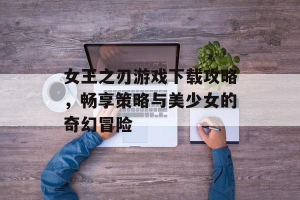 女王之刃游戏下载攻略,畅享策略与美少女的奇幻冒险 女王之刃游戏下载攻略,畅享策略与美少女的奇幻冒险