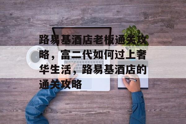 路易基酒店老板通关攻略,富二代如何过上奢华生活,路易基酒店的通关攻略 路易基酒店老板通关攻略,富二代如何过上奢华生活,路易基酒店的通关攻略