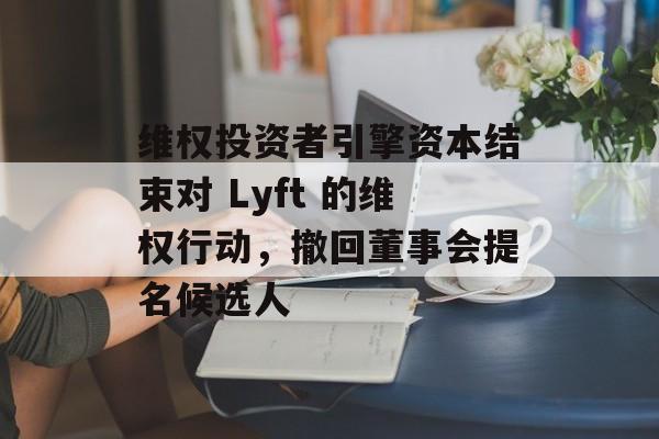 维权投资者引擎资本结束对 Lyft 的维权行动,撤回董事会提名候选人 维权投资者引擎资本结束对 Lyft 的维权行动,撤回董事会提名候选人