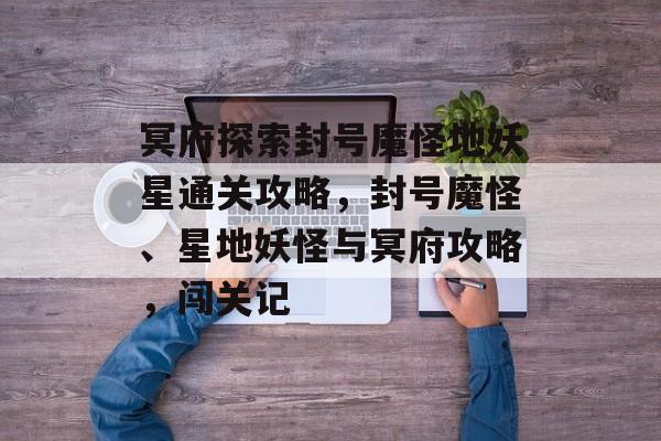 冥府探索封号魔怪地妖星通关攻略,封号魔怪、星地妖怪与冥府攻略,闯关记 冥府探索封号魔怪地妖星通关攻略,封号魔怪、星地妖怪与冥府攻略,闯关记