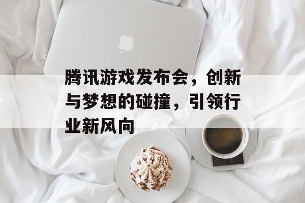 腾讯游戏发布会,创新与梦想的碰撞,引领行业新风向 腾讯游戏发布会,创新与梦想的碰撞,引领行业新风向
