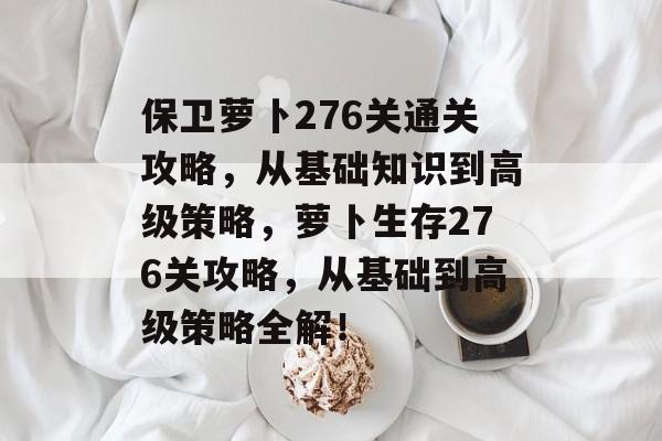 保卫萝卜276关通关攻略,从基础知识到高级策略,萝卜生存276关攻略,从基础到高级策略全解! 保卫萝卜276关通关攻略,从基础知识到高级策略,萝卜生存276关攻略,从基础到高级策略全解!