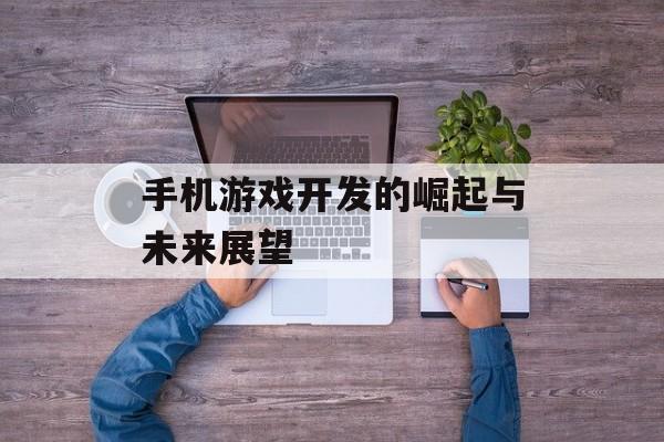 手机游戏开发的崛起与未来展望 手机游戏开发的崛起与未来展望