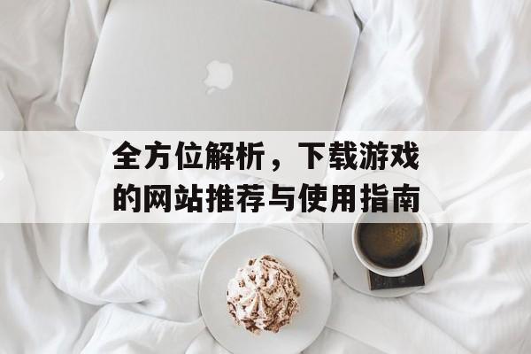 全方位解析,下载游戏的网站推荐与使用指南 全方位解析,下载游戏的网站推荐与使用指南