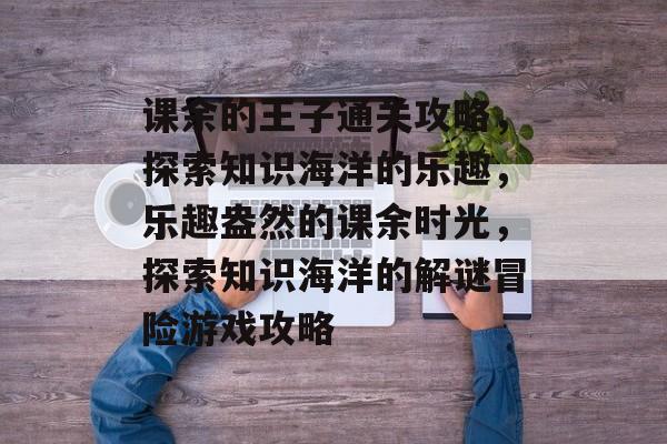 课余的王子通关攻略,探索知识海洋的乐趣,乐趣盎然的课余时光,探索知识海洋的解谜冒险游戏攻略 课余的王子通关攻略,探索知识海洋的乐趣,乐趣盎然的课余时光,探索知识海洋的解谜冒险游戏攻略