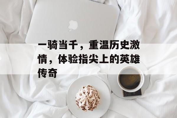 一骑当千,重温历史激情,体验指尖上的英雄传奇 一骑当千,重温历史激情,体验指尖上的英雄传奇