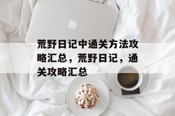 荒野日记中通关方法攻略汇总,荒野日记,通关攻略汇总 荒野日记中通关方法攻略汇总,荒野日记,通关攻略汇总