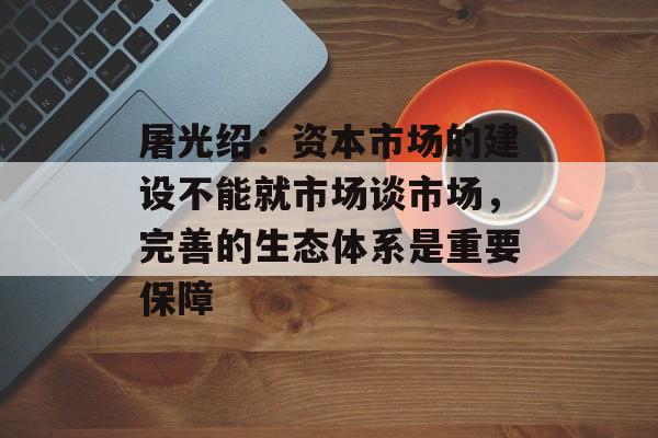 屠光绍:资本市场的建设不能就市场谈市场,完善的生态体系是重要保障 屠光绍:资本市场的建设不能就市场谈市场,完善的生态体系是重要保障