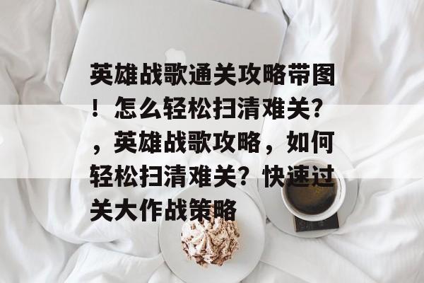 英雄战歌通关攻略带图!怎么轻松扫清难关?,英雄战歌攻略,如何轻松扫清难关?快速过关大作战策略 英雄战歌通关攻略带图!怎么轻松扫清难关?,英雄战歌攻略,如何轻松扫清难关?快速过关大作战策略