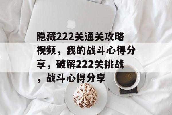 隐藏222关通关攻略视频,我的战斗心得分享,破解222关挑战,战斗心得分享 隐藏222关通关攻略视频,我的战斗心得分享,破解222关挑战,战斗心得分享