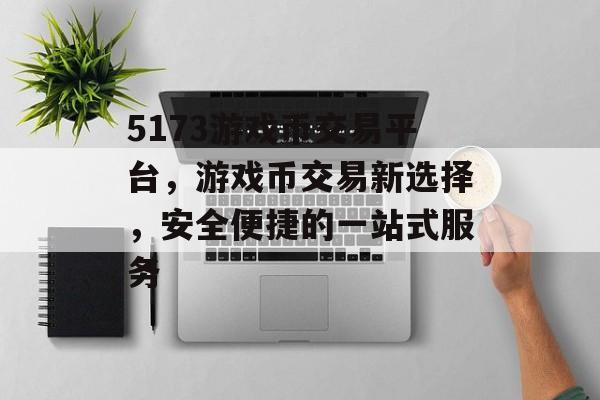 5173游戏币交易平台，游戏币交易新选择，安全便捷的一站式服务