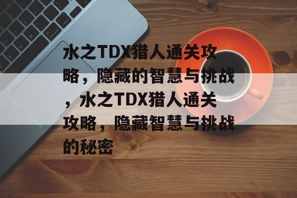 水之TDX猎人通关攻略,隐藏的智慧与挑战,水之TDX猎人通关攻略,隐藏智慧与挑战的秘密 水之TDX猎人通关攻略,隐藏的智慧与挑战,水之TDX猎人通关攻略,隐藏智慧与挑战的秘密