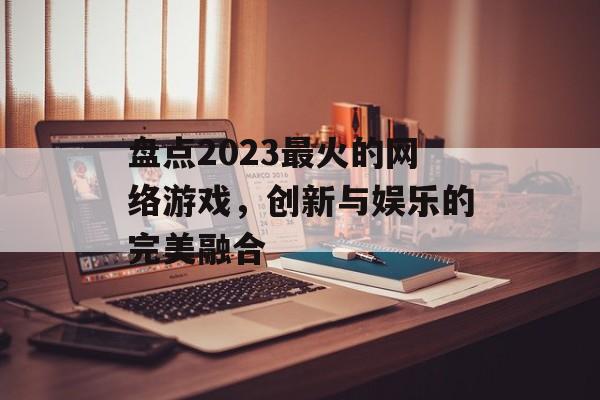 盘点2023最火的网络游戏,创新与娱乐的完美融合 盘点2023最火的网络游戏,创新与娱乐的完美融合