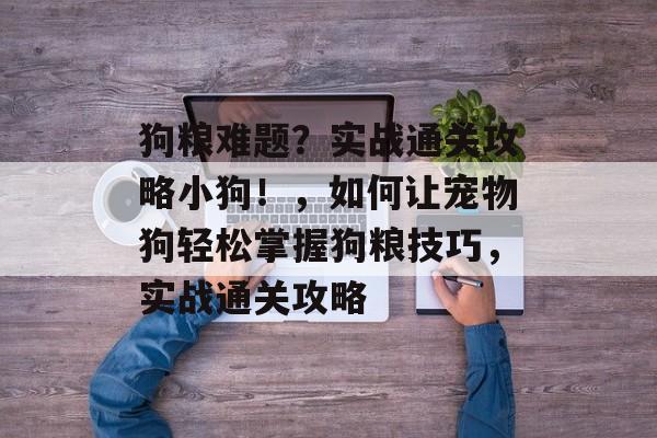 狗粮难题?实战通关攻略小狗!,如何让宠物狗轻松掌握狗粮技巧,实战通关攻略 狗粮难题?实战通关攻略小狗!,如何让宠物狗轻松掌握狗粮技巧,实战通关攻略