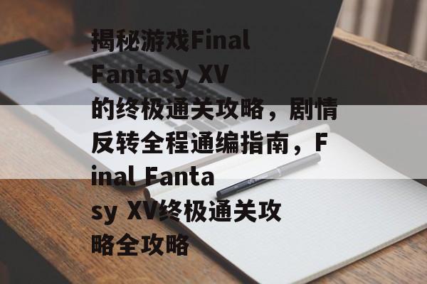 揭秘游戏Final Fantasy XV的终极通关攻略,剧情反转全程通编指南,Final Fantasy XV终极通关攻略全攻略 揭秘游戏Final Fantasy XV的终极通关攻略,剧情反转全程通编指南,Final Fantasy XV终极通关攻略全攻略