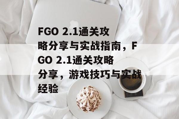 FGO 2.1通关攻略分享与实战指南,FGO 2.1通关攻略分享,游戏技巧与实战经验 FGO 2.1通关攻略分享与实战指南,FGO 2.1通关攻略分享,游戏技巧与实战经验