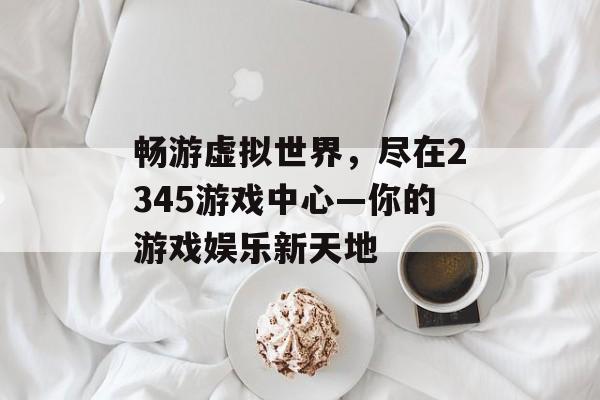 畅游虚拟世界,尽在2345游戏中心—你的游戏娱乐新天地 畅游虚拟世界,尽在2345游戏中心—你的游戏娱乐新天地
