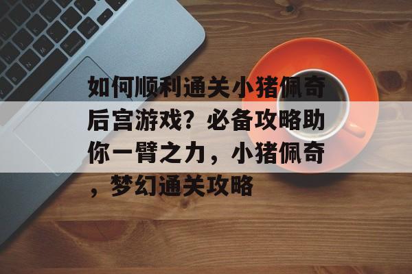 如何顺利通关小猪佩奇后宫游戏？必备攻略助你一臂之力，小猪佩奇，梦幻通关攻略