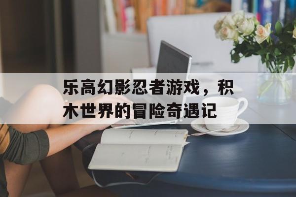 乐高幻影忍者游戏，积木世界的冒险奇遇记