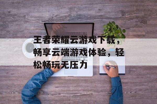 王者荣耀云游戏下载，畅享云端游戏体验，轻松畅玩无压力