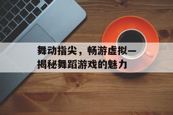舞动指尖,畅游虚拟—揭秘舞蹈游戏的魅力 舞动指尖,畅游虚拟—揭秘舞蹈游戏的魅力