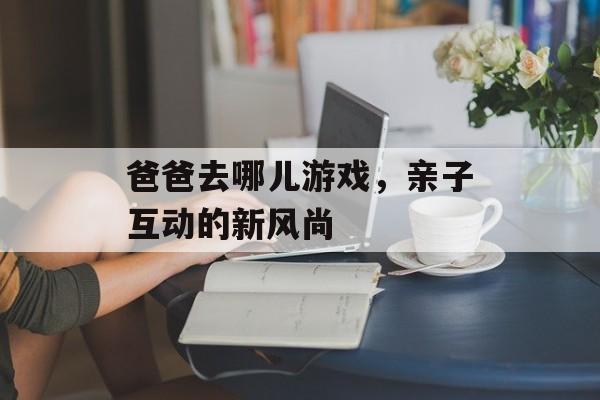 爸爸去哪儿游戏，亲子互动的新风尚