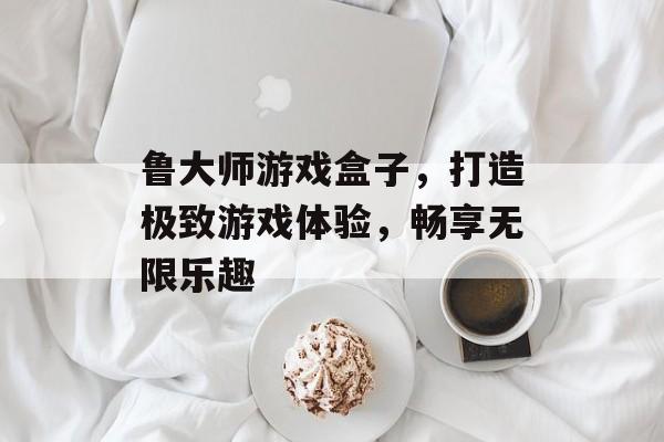 鲁大师游戏盒子,打造极致游戏体验,畅享无限乐趣 鲁大师游戏盒子,打造极致游戏体验,畅享无限乐趣