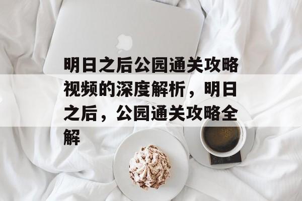明日之后公园通关攻略视频的深度解析,明日之后,公园通关攻略全解 明日之后公园通关攻略视频的深度解析,明日之后,公园通关攻略全解