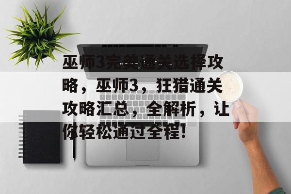 巫师3完美通关选择攻略,巫师3,狂猎通关攻略汇总,全解析,让你轻松通过全程! 巫师3完美通关选择攻略,巫师3,狂猎通关攻略汇总,全解析,让你轻松通过全程!