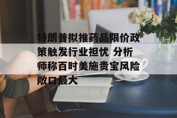特朗普拟推药品限价政策触发行业担忧 分析师称百时美施贵宝风险敞口最大 特朗普拟推药品限价政策触发行业担忧 分析师称百时美施贵宝风险敞口最大
