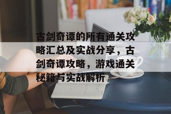 古剑奇谭的所有通关攻略汇总及实战分享，古剑奇谭攻略，游戏通关秘籍与实战解析