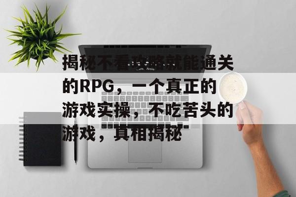 揭秘不看攻略就能通关的RPG,一个真正的游戏实操,不吃苦头的游戏,真相揭秘 揭秘不看攻略就能通关的RPG,一个真正的游戏实操,不吃苦头的游戏,真相揭秘