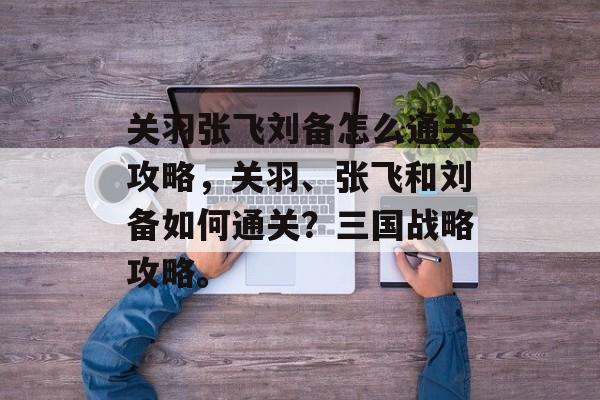 关羽张飞刘备怎么通关攻略,关羽、张飞和刘备如何通关?三国战略攻略。 关羽张飞刘备怎么通关攻略,关羽、张飞和刘备如何通关?三国战略攻略。
