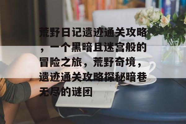 荒野日记遗迹通关攻略,一个黑暗且迷宫般的冒险之旅,荒野奇境,遗迹通关攻略探秘暗巷无尽的谜团 荒野日记遗迹通关攻略,一个黑暗且迷宫般的冒险之旅,荒野奇境,遗迹通关攻略探秘暗巷无尽的谜团