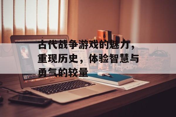 古代战争游戏的魅力,重现历史,体验智慧与勇气的较量 古代战争游戏的魅力,重现历史,体验智慧与勇气的较量