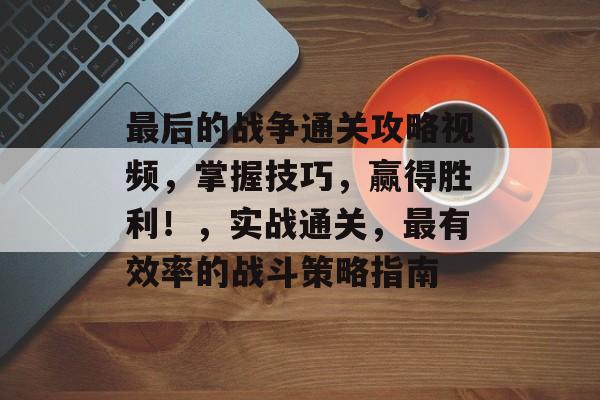 最后的战争通关攻略视频，掌握技巧，赢得胜利！，实战通关，最有效率的战斗策略指南