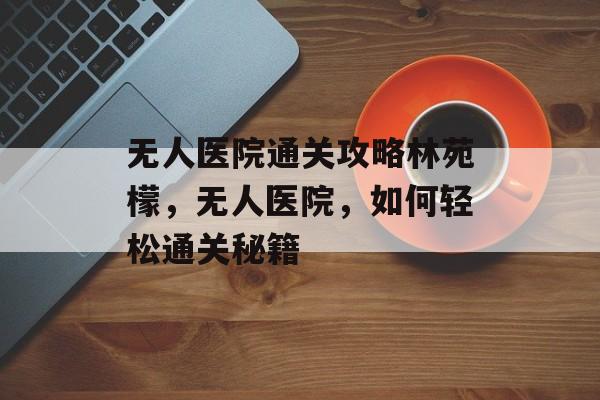 无人医院通关攻略林苑檬,无人医院,如何轻松通关秘籍 无人医院通关攻略林苑檬,无人医院,如何轻松通关秘籍