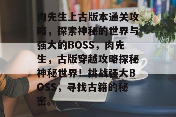 肉先生上古版本通关攻略,探索神秘的世界与强大的BOSS,肉先生,古版穿越攻略探秘神秘世界!挑战强大BOSS,寻找古籍的秘密。 肉先生上古版本通关攻略,探索神秘的世界与强大的BOSS,肉先生,古版穿越攻略探秘神秘世界!挑战强大BOSS,寻找古籍的秘密。