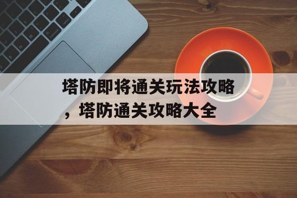塔防即将通关玩法攻略,塔防通关攻略大全 塔防即将通关玩法攻略,塔防通关攻略大全