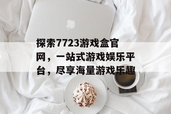 探索7723游戏盒官网，一站式游戏娱乐平台，尽享海量游戏乐趣