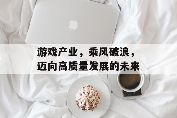 游戏产业，乘风破浪，迈向高质量发展的未来