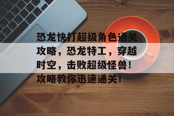 恐龙快打超级角色通关攻略,恐龙特工,穿越时空,击败超级怪兽!攻略教你迅速通关! 恐龙快打超级角色通关攻略,恐龙特工,穿越时空,击败超级怪兽!攻略教你迅速通关!