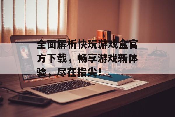 全面解析快玩游戏盒官方下载，畅享游戏新体验，尽在指尖！