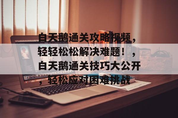 白天鹅通关攻略视频，轻轻松松解决难题！，白天鹅通关技巧大公开，轻松应对困难挑战