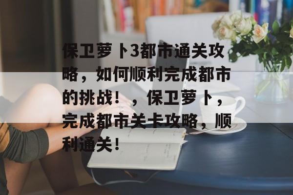 保卫萝卜3都市通关攻略，如何顺利完成都市的挑战！，保卫萝卜，完成都市关卡攻略，顺利通关！
